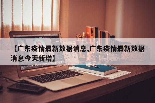 【广东疫情最新数据消息,广东疫情最新数据消息今天新增】