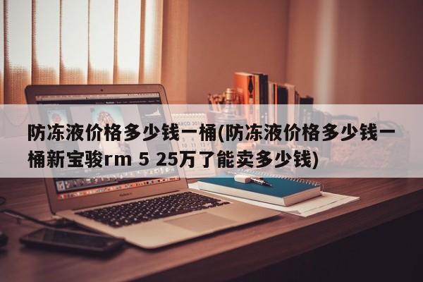 防冻液价格多少钱一桶(防冻液价格多少钱一桶新宝骏rm 5 25万了能卖多少钱)