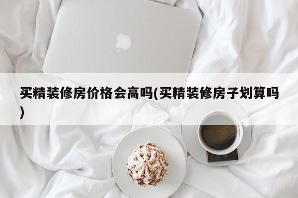 买精装修房价格会高吗(买精装修房子划算吗)