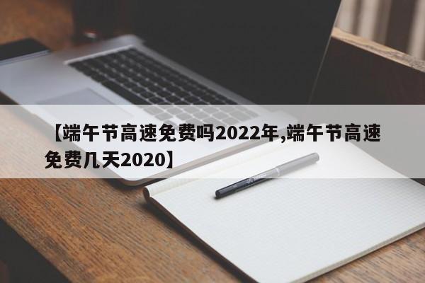 【端午节高速免费吗2022年,端午节高速免费几天2020】