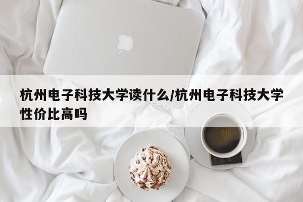 杭州电子科技大学读什么/杭州电子科技大学性价比高吗