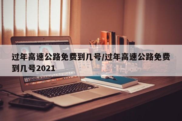 过年高速公路免费到几号/过年高速公路免费到几号2021