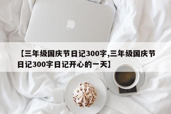 【三年级国庆节日记300字,三年级国庆节日记300字日记开心的一天】