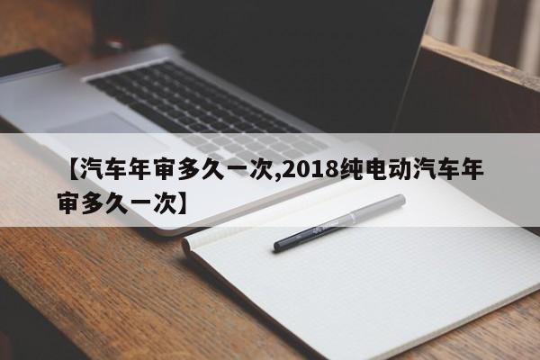 【汽车年审多久一次,2018纯电动汽车年审多久一次】