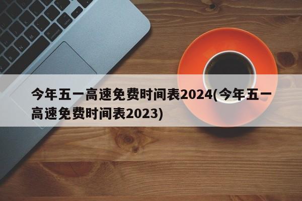今年五一高速免费时间表2024(今年五一高速免费时间表2023)
