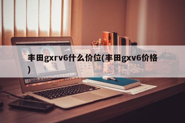 丰田gxrv6什么价位(丰田gxv6价格)