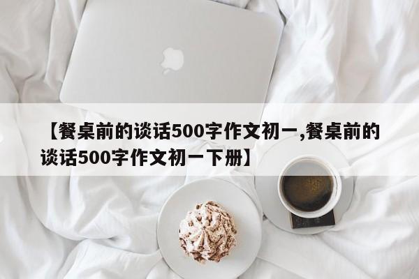 【餐桌前的谈话500字作文初一,餐桌前的谈话500字作文初一下册】