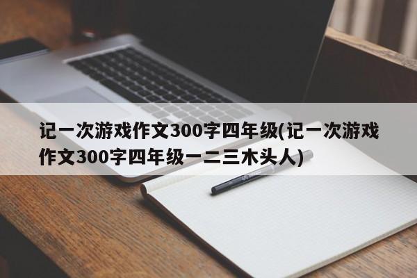 记一次游戏作文300字四年级(记一次游戏作文300字四年级一二三木头人)