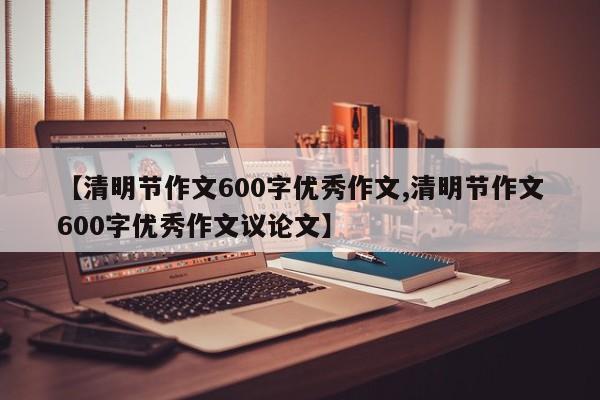 【清明节作文600字优秀作文,清明节作文600字优秀作文议论文】