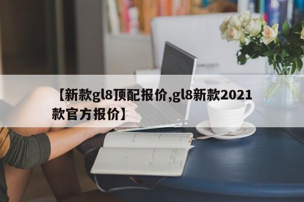 【新款gl8顶配报价,gl8新款2021款官方报价】