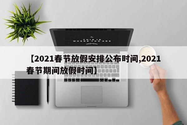 【2021春节放假安排公布时间,2021春节期间放假时间】