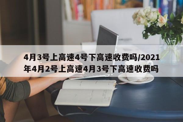 4月3号上高速4号下高速收费吗/2021年4月2号上高速4月3号下高速收费吗