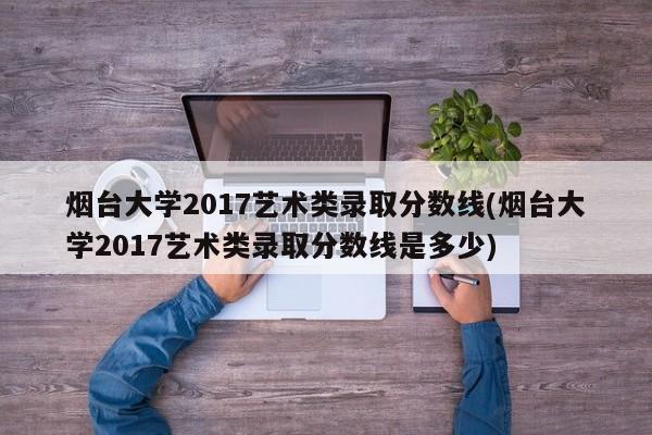 烟台大学2017艺术类录取分数线(烟台大学2017艺术类录取分数线是多少)