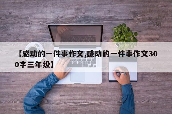 【感动的一件事作文,感动的一件事作文300字三年级】
