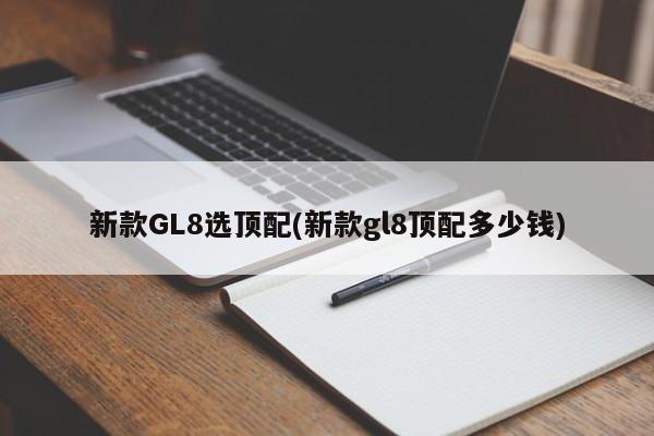 新款GL8选顶配(新款gl8顶配多少钱)