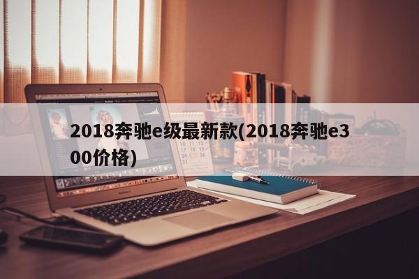 2018奔驰e级最新款(2018奔驰e300价格)