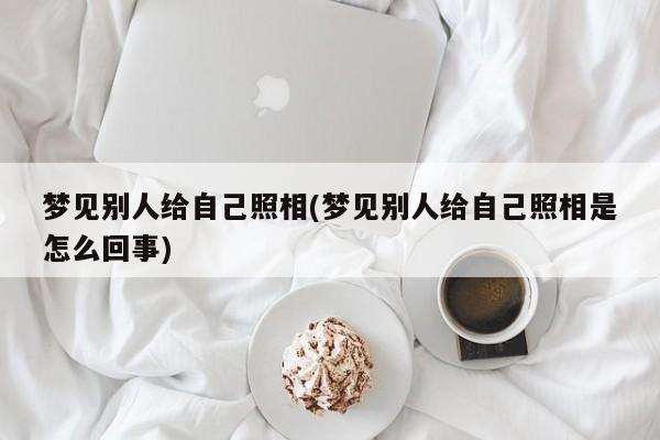 梦见别人给自己照相(梦见别人给自己照相是怎么回事)