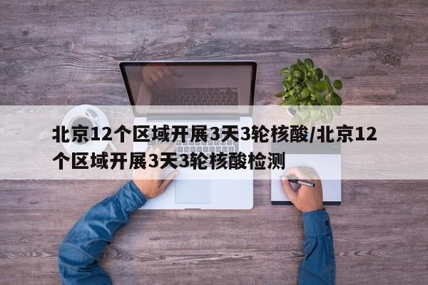 北京12个区域开展3天3轮核酸/北京12个区域开展3天3轮核酸检测