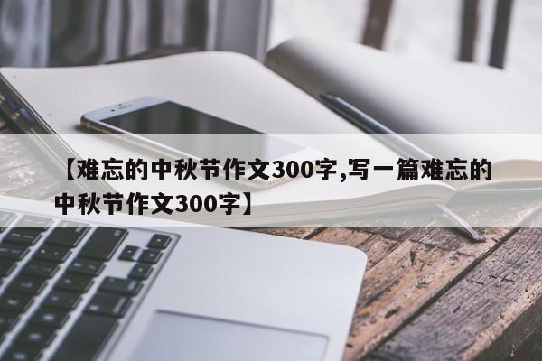 【难忘的中秋节作文300字,写一篇难忘的中秋节作文300字】