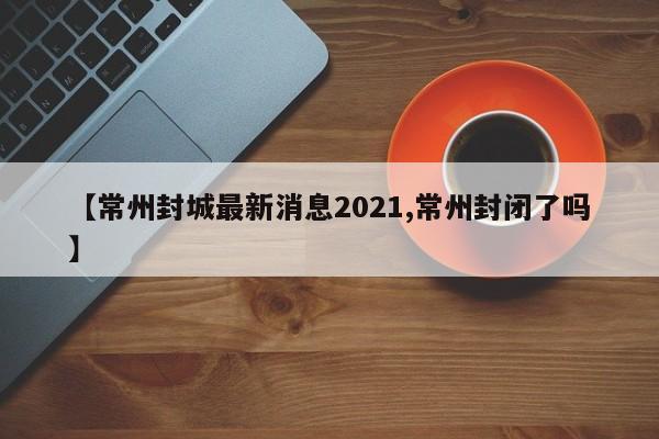 【常州封城最新消息2021,常州封闭了吗】