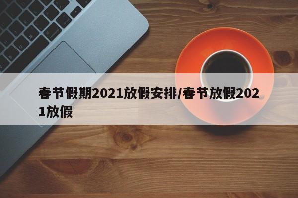 春节假期2021放假安排/春节放假2021放假