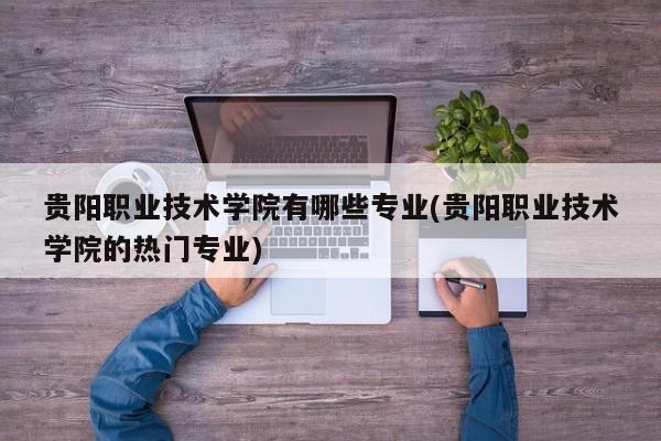 贵阳职业技术学院有哪些专业(贵阳职业技术学院的热门专业)