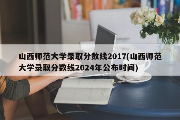 山西师范大学录取分数线2017(山西师范大学录取分数线2024年公布时间)