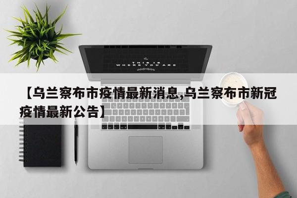 【乌兰察布市疫情最新消息,乌兰察布市新冠疫情最新公告】
