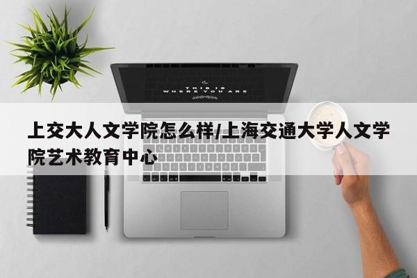上交大人文学院怎么样/上海交通大学人文学院艺术教育中心