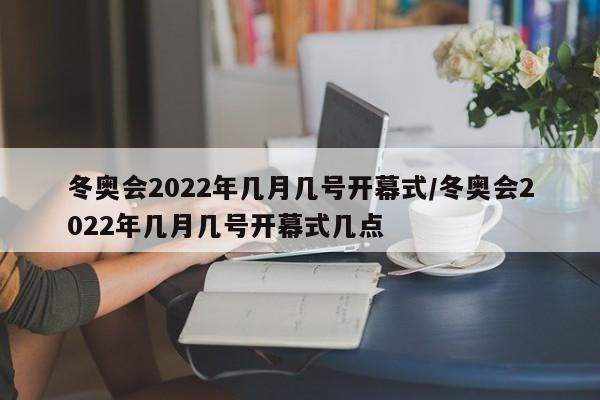 冬奥会2022年几月几号开幕式/冬奥会2022年几月几号开幕式几点