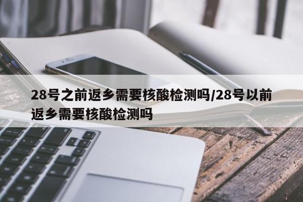 28号之前返乡需要核酸检测吗/28号以前返乡需要核酸检测吗