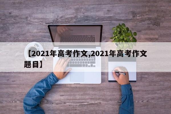 【2021年高考作文,2021年高考作文题目】