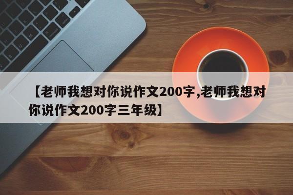 【老师我想对你说作文200字,老师我想对你说作文200字三年级】