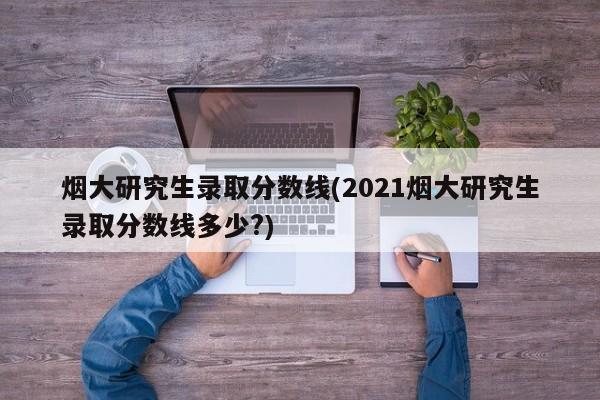 烟大研究生录取分数线(2021烟大研究生录取分数线多少?)