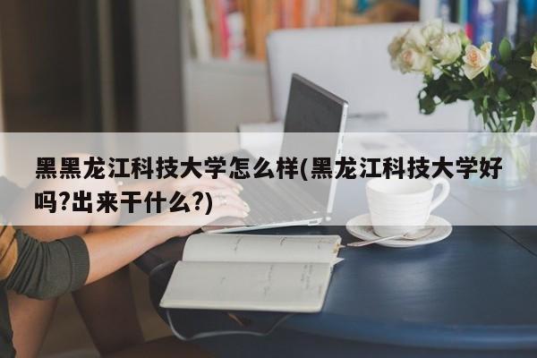 黑黑龙江科技大学怎么样(黑龙江科技大学好吗?出来干什么?)