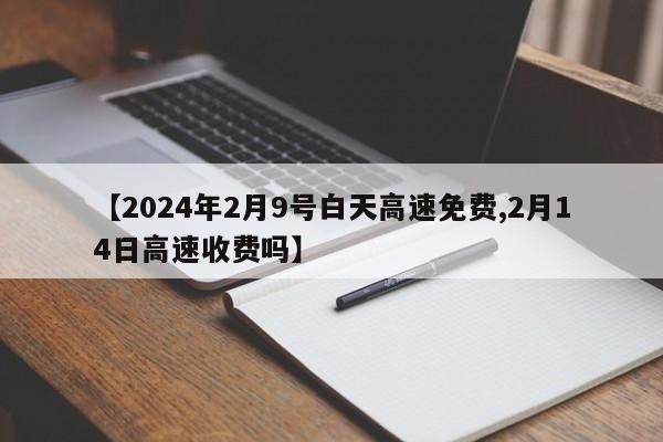 【2024年2月9号白天高速免费,2月14日高速收费吗】