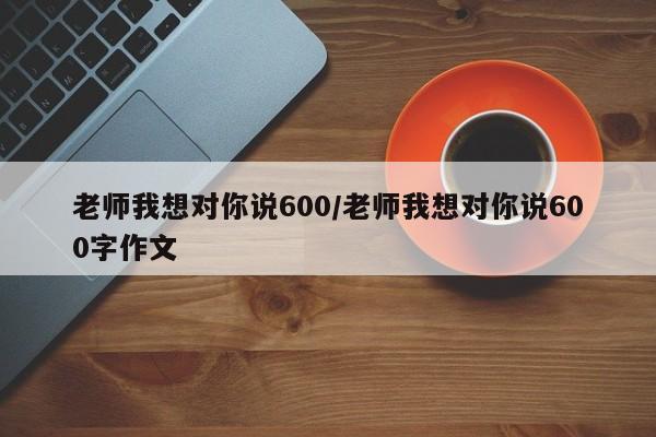 老师我想对你说600/老师我想对你说600字作文