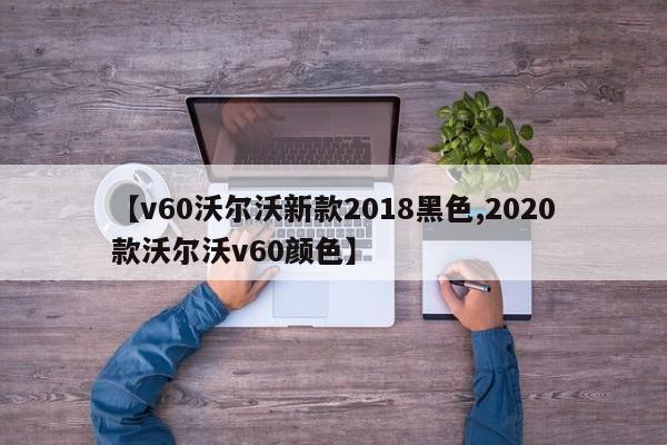 【v60沃尔沃新款2018黑色,2020款沃尔沃v60颜色】