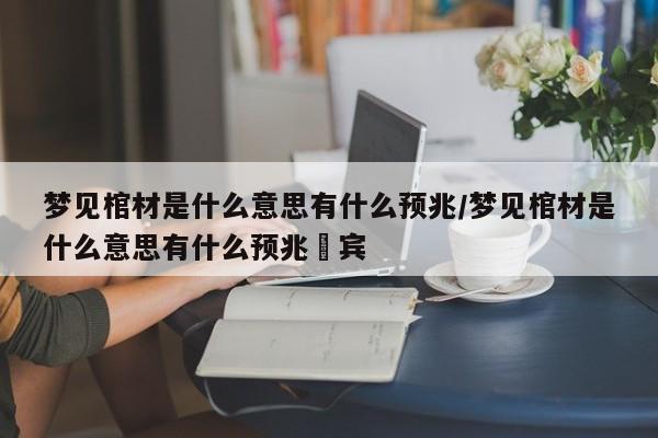 梦见棺材是什么意思有什么预兆/梦见棺材是什么意思有什么预兆岀宾