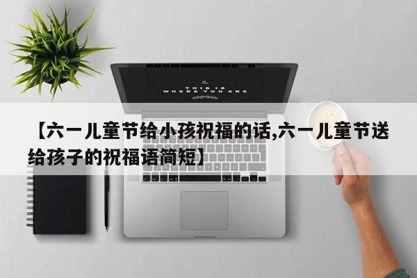 【六一儿童节给小孩祝福的话,六一儿童节送给孩子的祝福语简短】