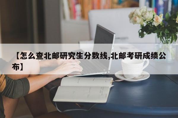 【怎么查北邮研究生分数线,北邮考研成绩公布】