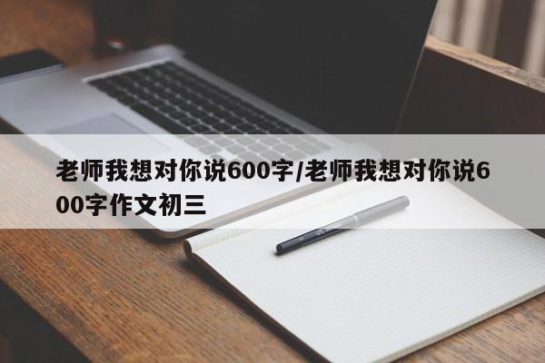 老师我想对你说600字/老师我想对你说600字作文初三