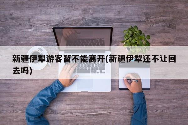 新疆伊犁游客暂不能离开(新疆伊犁还不让回去吗)