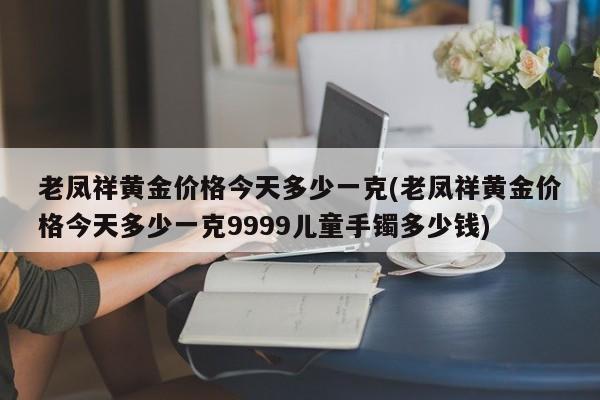 老凤祥黄金价格今天多少一克(老凤祥黄金价格今天多少一克9999儿童手镯多少钱)