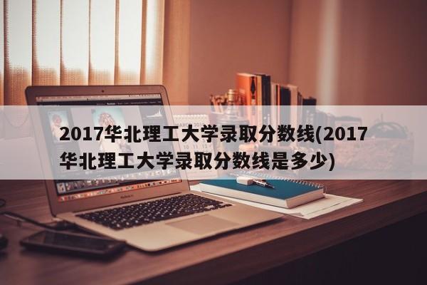 2017华北理工大学录取分数线(2017华北理工大学录取分数线是多少)