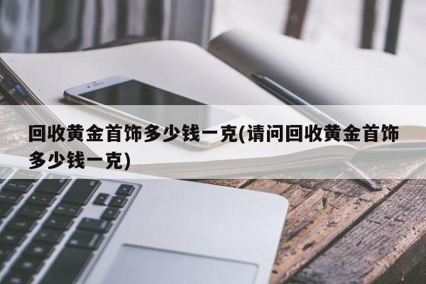 回收黄金首饰多少钱一克(请问回收黄金首饰多少钱一克)