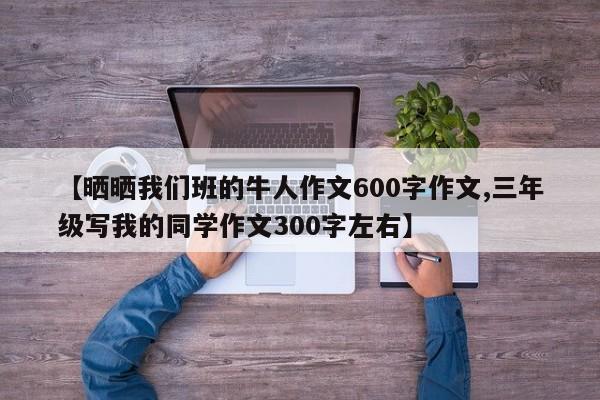 【晒晒我们班的牛人作文600字作文,三年级写我的同学作文300字左右】