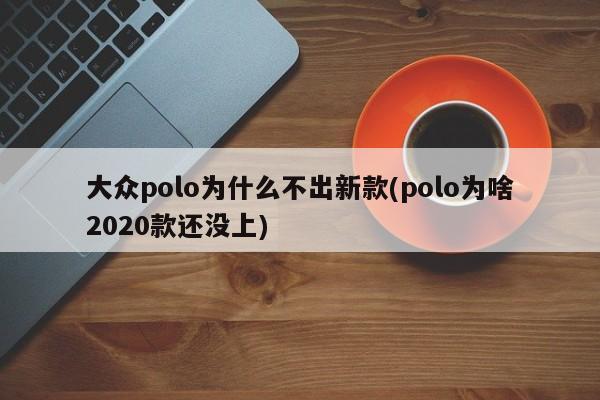 大众polo为什么不出新款(polo为啥2020款还没上)