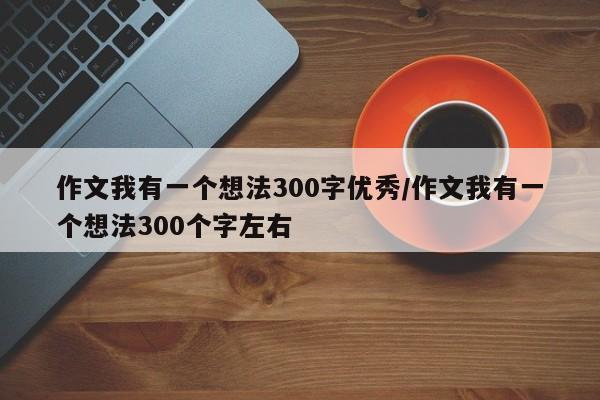 作文我有一个想法300字优秀/作文我有一个想法300个字左右