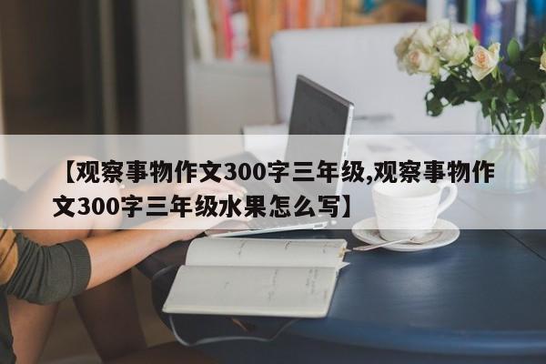 【观察事物作文300字三年级,观察事物作文300字三年级水果怎么写】